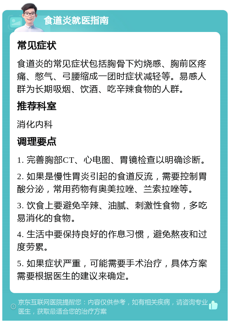 食道炎就医指南 常见症状 食道炎的常见症状包括胸骨下灼烧感、胸前区疼痛、憋气、弓腰缩成一团时症状减轻等。易感人群为长期吸烟、饮酒、吃辛辣食物的人群。 推荐科室 消化内科 调理要点 1. 完善胸部CT、心电图、胃镜检查以明确诊断。 2. 如果是慢性胃炎引起的食道反流，需要控制胃酸分泌，常用药物有奥美拉唑、兰索拉唑等。 3. 饮食上要避免辛辣、油腻、刺激性食物，多吃易消化的食物。 4. 生活中要保持良好的作息习惯，避免熬夜和过度劳累。 5. 如果症状严重，可能需要手术治疗，具体方案需要根据医生的建议来确定。