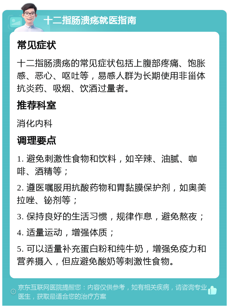 十二指肠溃疡就医指南 常见症状 十二指肠溃疡的常见症状包括上腹部疼痛、饱胀感、恶心、呕吐等，易感人群为长期使用非甾体抗炎药、吸烟、饮酒过量者。 推荐科室 消化内科 调理要点 1. 避免刺激性食物和饮料，如辛辣、油腻、咖啡、酒精等； 2. 遵医嘱服用抗酸药物和胃黏膜保护剂，如奥美拉唑、铋剂等； 3. 保持良好的生活习惯，规律作息，避免熬夜； 4. 适量运动，增强体质； 5. 可以适量补充蛋白粉和纯牛奶，增强免疫力和营养摄入，但应避免酸奶等刺激性食物。