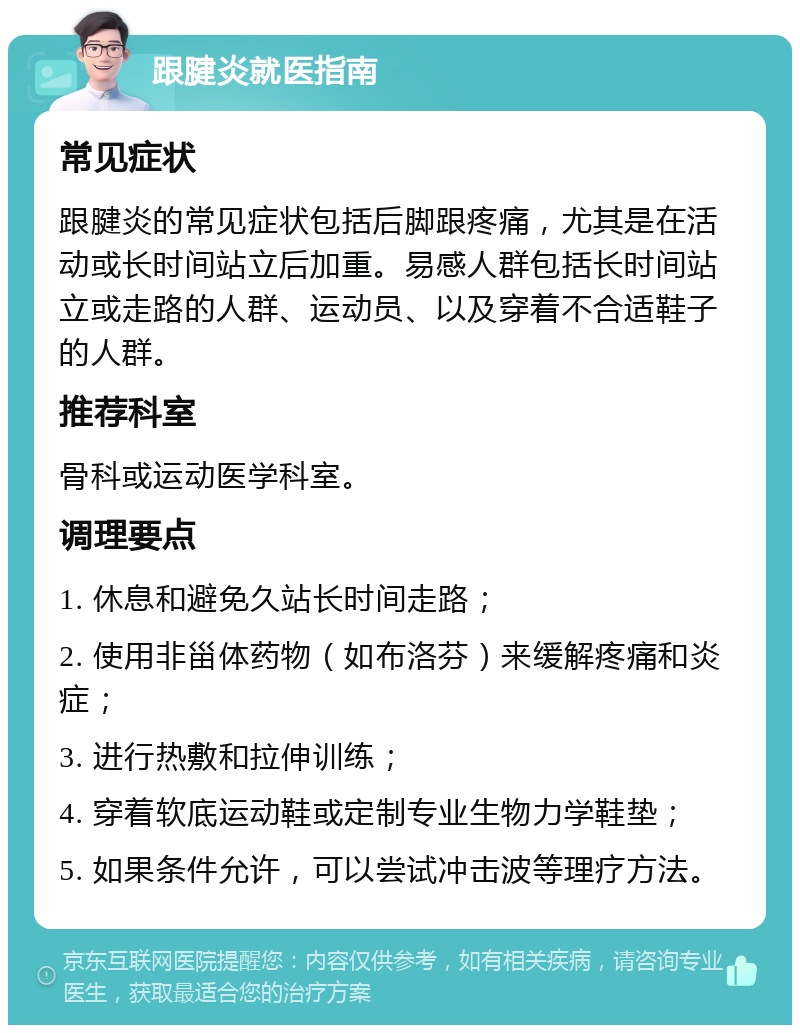 跟腱炎就医指南 常见症状 跟腱炎的常见症状包括后脚跟疼痛，尤其是在活动或长时间站立后加重。易感人群包括长时间站立或走路的人群、运动员、以及穿着不合适鞋子的人群。 推荐科室 骨科或运动医学科室。 调理要点 1. 休息和避免久站长时间走路； 2. 使用非甾体药物（如布洛芬）来缓解疼痛和炎症； 3. 进行热敷和拉伸训练； 4. 穿着软底运动鞋或定制专业生物力学鞋垫； 5. 如果条件允许，可以尝试冲击波等理疗方法。