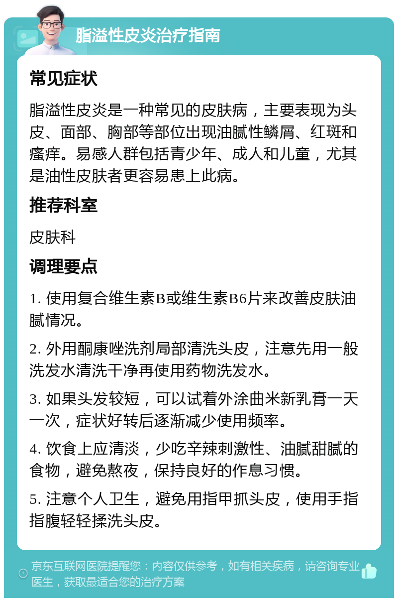 脂溢性皮炎治疗指南 常见症状 脂溢性皮炎是一种常见的皮肤病，主要表现为头皮、面部、胸部等部位出现油腻性鳞屑、红斑和瘙痒。易感人群包括青少年、成人和儿童，尤其是油性皮肤者更容易患上此病。 推荐科室 皮肤科 调理要点 1. 使用复合维生素B或维生素B6片来改善皮肤油腻情况。 2. 外用酮康唑洗剂局部清洗头皮，注意先用一般洗发水清洗干净再使用药物洗发水。 3. 如果头发较短，可以试着外涂曲米新乳膏一天一次，症状好转后逐渐减少使用频率。 4. 饮食上应清淡，少吃辛辣刺激性、油腻甜腻的食物，避免熬夜，保持良好的作息习惯。 5. 注意个人卫生，避免用指甲抓头皮，使用手指指腹轻轻揉洗头皮。