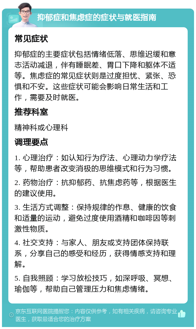 抑郁症和焦虑症的症状与就医指南 常见症状 抑郁症的主要症状包括情绪低落、思维迟缓和意志活动减退，伴有睡眠差、胃口下降和躯体不适等。焦虑症的常见症状则是过度担忧、紧张、恐惧和不安。这些症状可能会影响日常生活和工作，需要及时就医。 推荐科室 精神科或心理科 调理要点 1. 心理治疗：如认知行为疗法、心理动力学疗法等，帮助患者改变消极的思维模式和行为习惯。 2. 药物治疗：抗抑郁药、抗焦虑药等，根据医生的建议使用。 3. 生活方式调整：保持规律的作息、健康的饮食和适量的运动，避免过度使用酒精和咖啡因等刺激性物质。 4. 社交支持：与家人、朋友或支持团体保持联系，分享自己的感受和经历，获得情感支持和理解。 5. 自我照顾：学习放松技巧，如深呼吸、冥想、瑜伽等，帮助自己管理压力和焦虑情绪。