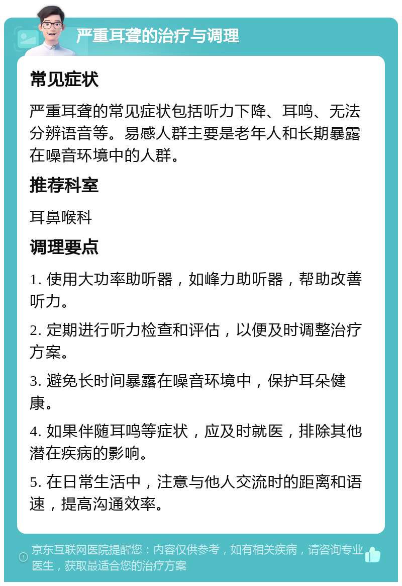 严重耳聋的治疗与调理 常见症状 严重耳聋的常见症状包括听力下降、耳鸣、无法分辨语音等。易感人群主要是老年人和长期暴露在噪音环境中的人群。 推荐科室 耳鼻喉科 调理要点 1. 使用大功率助听器，如峰力助听器，帮助改善听力。 2. 定期进行听力检查和评估，以便及时调整治疗方案。 3. 避免长时间暴露在噪音环境中，保护耳朵健康。 4. 如果伴随耳鸣等症状，应及时就医，排除其他潜在疾病的影响。 5. 在日常生活中，注意与他人交流时的距离和语速，提高沟通效率。