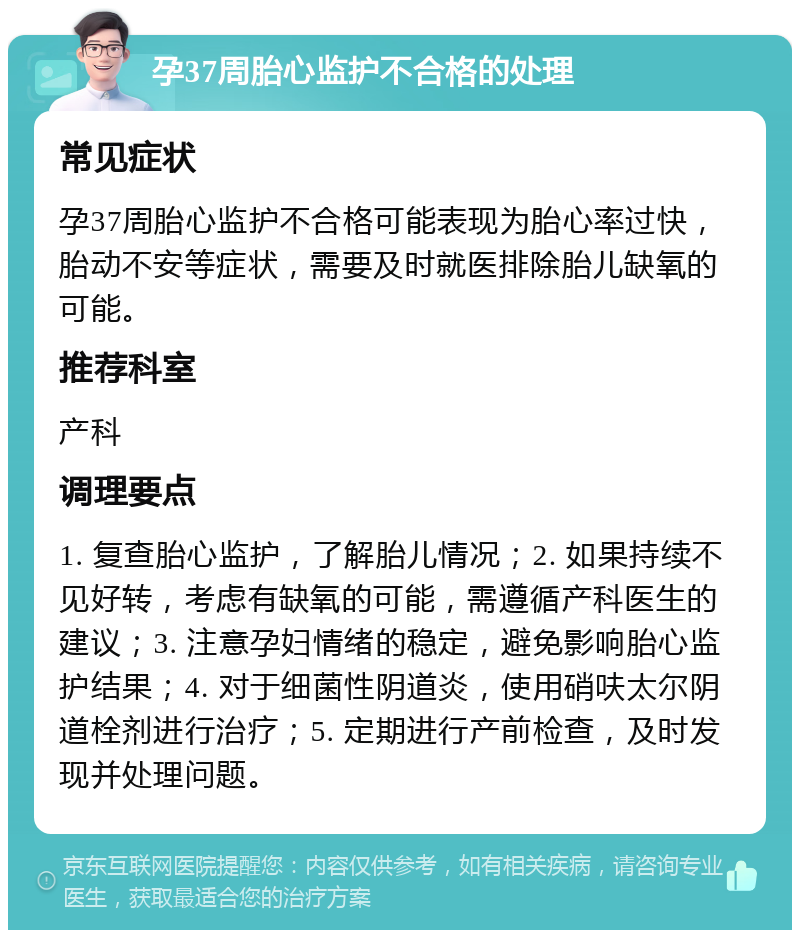 孕37周胎心监护不合格的处理 常见症状 孕37周胎心监护不合格可能表现为胎心率过快，胎动不安等症状，需要及时就医排除胎儿缺氧的可能。 推荐科室 产科 调理要点 1. 复查胎心监护，了解胎儿情况；2. 如果持续不见好转，考虑有缺氧的可能，需遵循产科医生的建议；3. 注意孕妇情绪的稳定，避免影响胎心监护结果；4. 对于细菌性阴道炎，使用硝呋太尔阴道栓剂进行治疗；5. 定期进行产前检查，及时发现并处理问题。