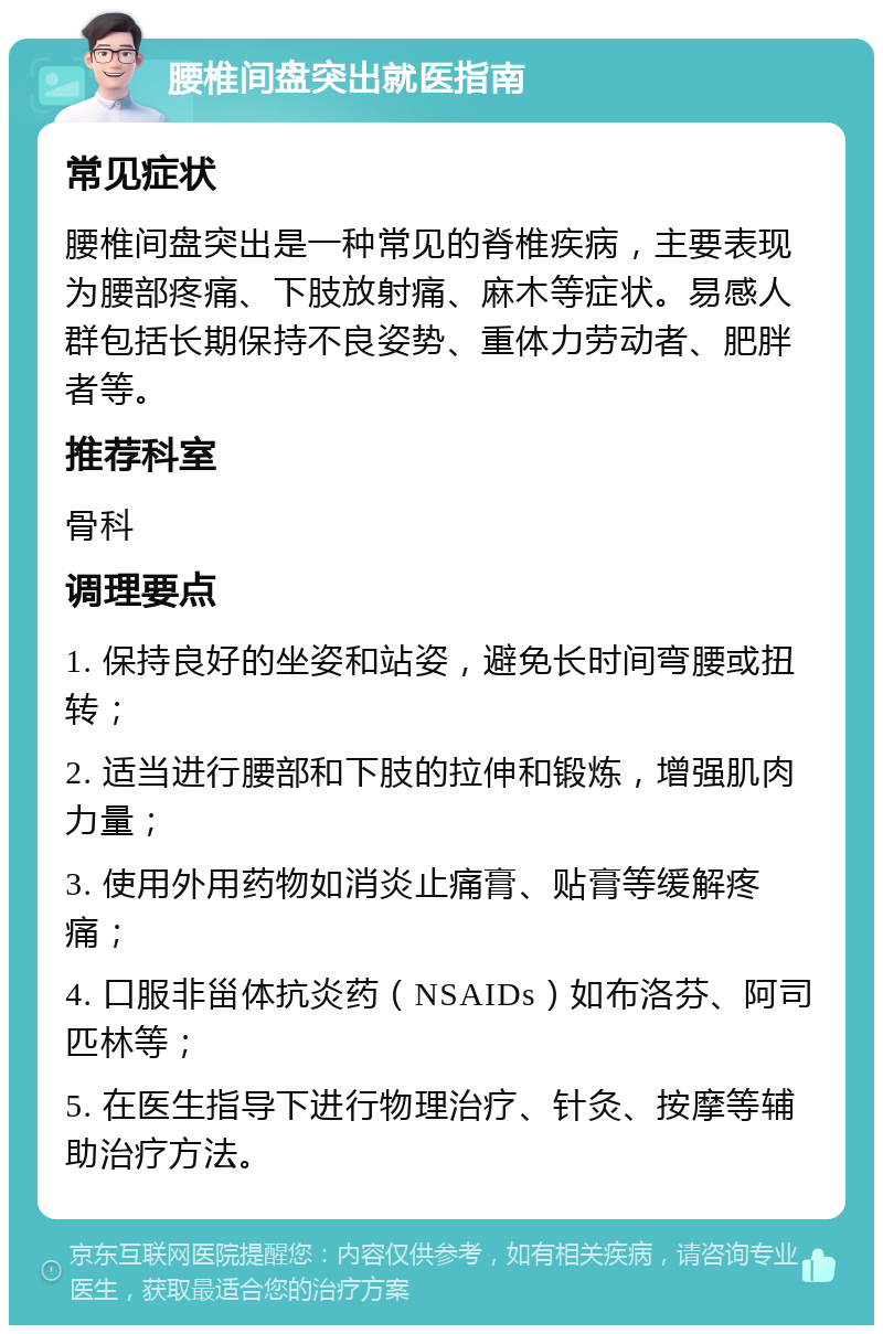 腰椎间盘突出就医指南 常见症状 腰椎间盘突出是一种常见的脊椎疾病，主要表现为腰部疼痛、下肢放射痛、麻木等症状。易感人群包括长期保持不良姿势、重体力劳动者、肥胖者等。 推荐科室 骨科 调理要点 1. 保持良好的坐姿和站姿，避免长时间弯腰或扭转； 2. 适当进行腰部和下肢的拉伸和锻炼，增强肌肉力量； 3. 使用外用药物如消炎止痛膏、贴膏等缓解疼痛； 4. 口服非甾体抗炎药（NSAIDs）如布洛芬、阿司匹林等； 5. 在医生指导下进行物理治疗、针灸、按摩等辅助治疗方法。