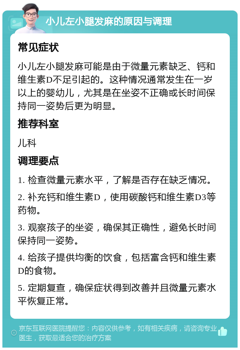 小儿左小腿发麻的原因与调理 常见症状 小儿左小腿发麻可能是由于微量元素缺乏、钙和维生素D不足引起的。这种情况通常发生在一岁以上的婴幼儿，尤其是在坐姿不正确或长时间保持同一姿势后更为明显。 推荐科室 儿科 调理要点 1. 检查微量元素水平，了解是否存在缺乏情况。 2. 补充钙和维生素D，使用碳酸钙和维生素D3等药物。 3. 观察孩子的坐姿，确保其正确性，避免长时间保持同一姿势。 4. 给孩子提供均衡的饮食，包括富含钙和维生素D的食物。 5. 定期复查，确保症状得到改善并且微量元素水平恢复正常。