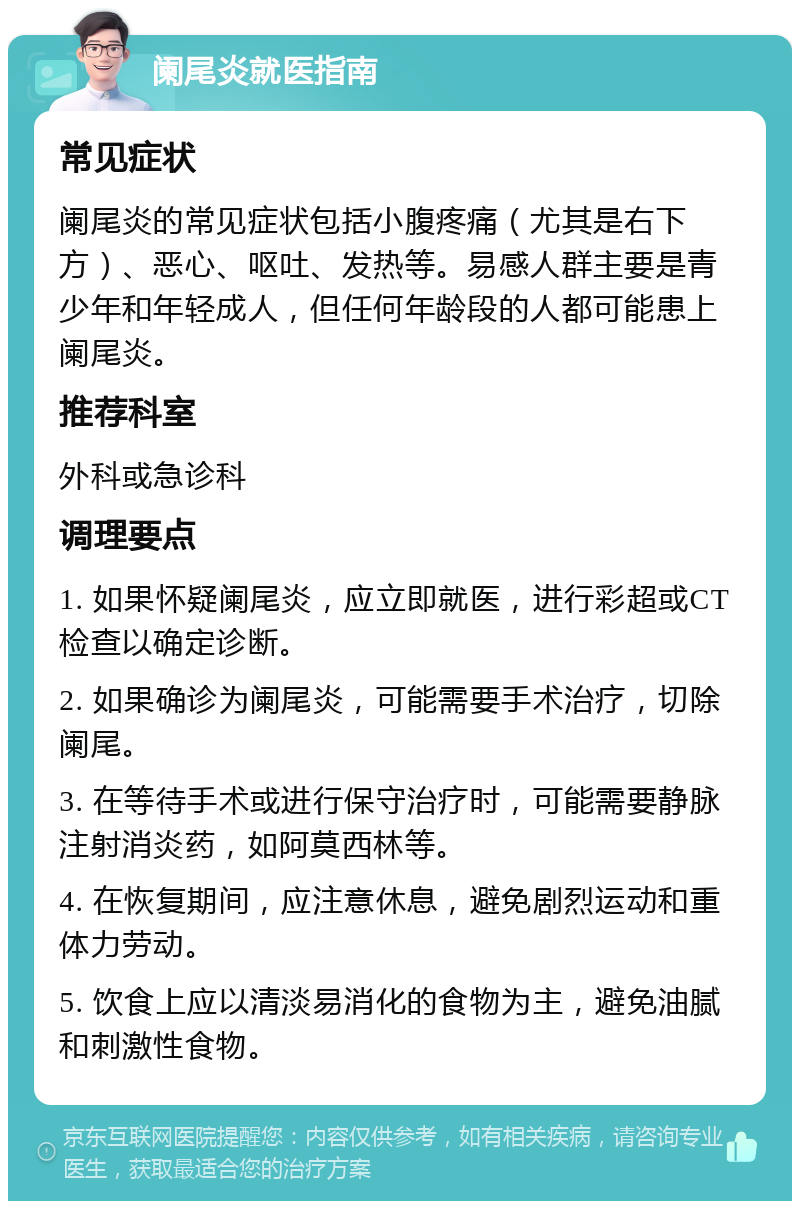 阑尾炎就医指南 常见症状 阑尾炎的常见症状包括小腹疼痛（尤其是右下方）、恶心、呕吐、发热等。易感人群主要是青少年和年轻成人，但任何年龄段的人都可能患上阑尾炎。 推荐科室 外科或急诊科 调理要点 1. 如果怀疑阑尾炎，应立即就医，进行彩超或CT检查以确定诊断。 2. 如果确诊为阑尾炎，可能需要手术治疗，切除阑尾。 3. 在等待手术或进行保守治疗时，可能需要静脉注射消炎药，如阿莫西林等。 4. 在恢复期间，应注意休息，避免剧烈运动和重体力劳动。 5. 饮食上应以清淡易消化的食物为主，避免油腻和刺激性食物。