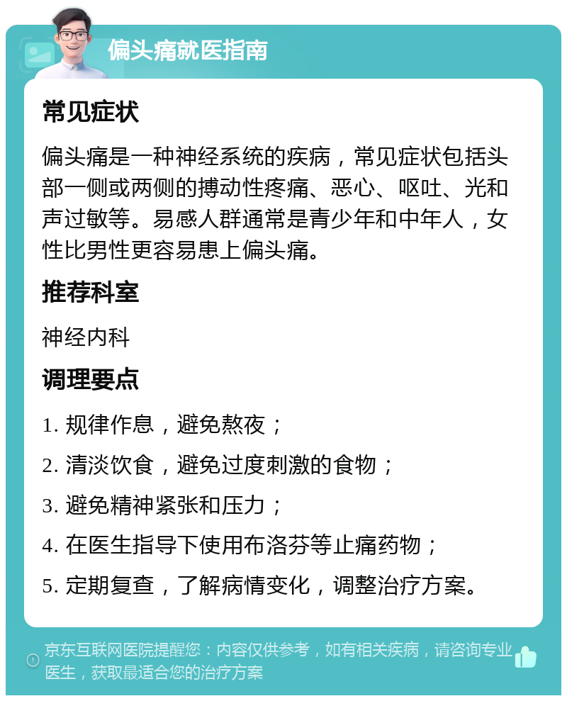 偏头痛就医指南 常见症状 偏头痛是一种神经系统的疾病，常见症状包括头部一侧或两侧的搏动性疼痛、恶心、呕吐、光和声过敏等。易感人群通常是青少年和中年人，女性比男性更容易患上偏头痛。 推荐科室 神经内科 调理要点 1. 规律作息，避免熬夜； 2. 清淡饮食，避免过度刺激的食物； 3. 避免精神紧张和压力； 4. 在医生指导下使用布洛芬等止痛药物； 5. 定期复查，了解病情变化，调整治疗方案。