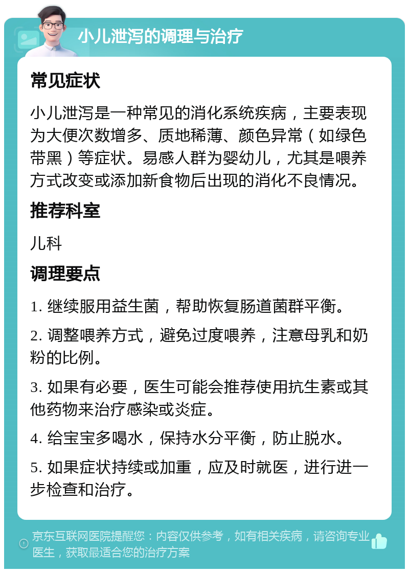 小儿泄泻的调理与治疗 常见症状 小儿泄泻是一种常见的消化系统疾病，主要表现为大便次数增多、质地稀薄、颜色异常（如绿色带黑）等症状。易感人群为婴幼儿，尤其是喂养方式改变或添加新食物后出现的消化不良情况。 推荐科室 儿科 调理要点 1. 继续服用益生菌，帮助恢复肠道菌群平衡。 2. 调整喂养方式，避免过度喂养，注意母乳和奶粉的比例。 3. 如果有必要，医生可能会推荐使用抗生素或其他药物来治疗感染或炎症。 4. 给宝宝多喝水，保持水分平衡，防止脱水。 5. 如果症状持续或加重，应及时就医，进行进一步检查和治疗。