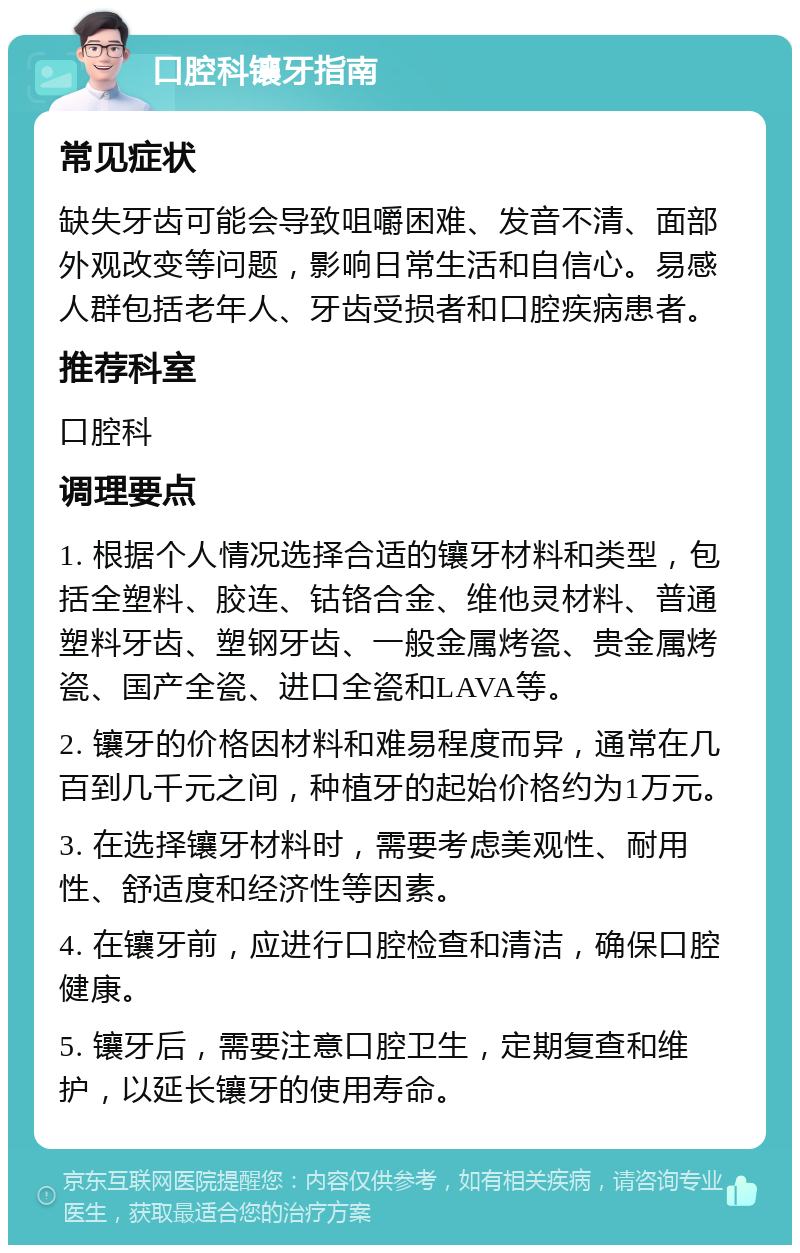 口腔科镶牙指南 常见症状 缺失牙齿可能会导致咀嚼困难、发音不清、面部外观改变等问题，影响日常生活和自信心。易感人群包括老年人、牙齿受损者和口腔疾病患者。 推荐科室 口腔科 调理要点 1. 根据个人情况选择合适的镶牙材料和类型，包括全塑料、胶连、钴铬合金、维他灵材料、普通塑料牙齿、塑钢牙齿、一般金属烤瓷、贵金属烤瓷、国产全瓷、进口全瓷和LAVA等。 2. 镶牙的价格因材料和难易程度而异，通常在几百到几千元之间，种植牙的起始价格约为1万元。 3. 在选择镶牙材料时，需要考虑美观性、耐用性、舒适度和经济性等因素。 4. 在镶牙前，应进行口腔检查和清洁，确保口腔健康。 5. 镶牙后，需要注意口腔卫生，定期复查和维护，以延长镶牙的使用寿命。