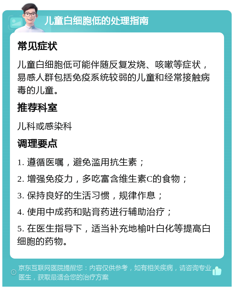 儿童白细胞低的处理指南 常见症状 儿童白细胞低可能伴随反复发烧、咳嗽等症状，易感人群包括免疫系统较弱的儿童和经常接触病毒的儿童。 推荐科室 儿科或感染科 调理要点 1. 遵循医嘱，避免滥用抗生素； 2. 增强免疫力，多吃富含维生素C的食物； 3. 保持良好的生活习惯，规律作息； 4. 使用中成药和贴膏药进行辅助治疗； 5. 在医生指导下，适当补充地榆叶白化等提高白细胞的药物。