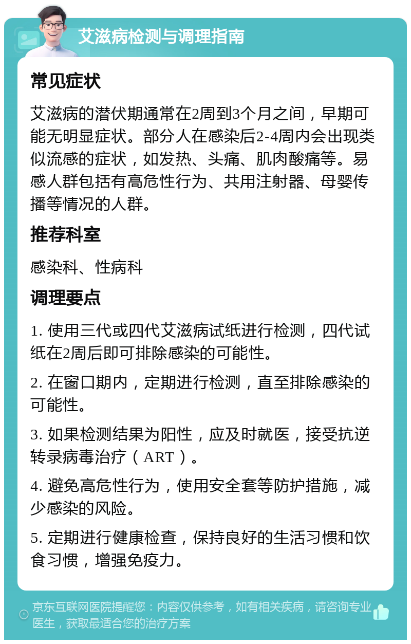 艾滋病检测与调理指南 常见症状 艾滋病的潜伏期通常在2周到3个月之间，早期可能无明显症状。部分人在感染后2-4周内会出现类似流感的症状，如发热、头痛、肌肉酸痛等。易感人群包括有高危性行为、共用注射器、母婴传播等情况的人群。 推荐科室 感染科、性病科 调理要点 1. 使用三代或四代艾滋病试纸进行检测，四代试纸在2周后即可排除感染的可能性。 2. 在窗口期内，定期进行检测，直至排除感染的可能性。 3. 如果检测结果为阳性，应及时就医，接受抗逆转录病毒治疗（ART）。 4. 避免高危性行为，使用安全套等防护措施，减少感染的风险。 5. 定期进行健康检查，保持良好的生活习惯和饮食习惯，增强免疫力。