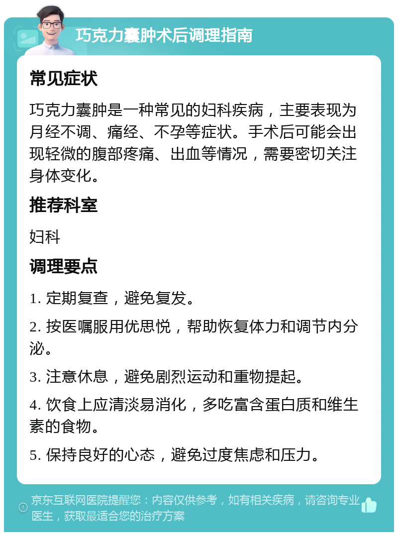 巧克力囊肿术后调理指南 常见症状 巧克力囊肿是一种常见的妇科疾病，主要表现为月经不调、痛经、不孕等症状。手术后可能会出现轻微的腹部疼痛、出血等情况，需要密切关注身体变化。 推荐科室 妇科 调理要点 1. 定期复查，避免复发。 2. 按医嘱服用优思悦，帮助恢复体力和调节内分泌。 3. 注意休息，避免剧烈运动和重物提起。 4. 饮食上应清淡易消化，多吃富含蛋白质和维生素的食物。 5. 保持良好的心态，避免过度焦虑和压力。