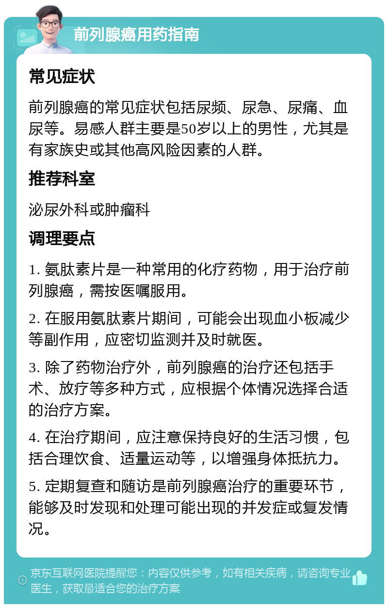 前列腺癌用药指南 常见症状 前列腺癌的常见症状包括尿频、尿急、尿痛、血尿等。易感人群主要是50岁以上的男性，尤其是有家族史或其他高风险因素的人群。 推荐科室 泌尿外科或肿瘤科 调理要点 1. 氨肽素片是一种常用的化疗药物，用于治疗前列腺癌，需按医嘱服用。 2. 在服用氨肽素片期间，可能会出现血小板减少等副作用，应密切监测并及时就医。 3. 除了药物治疗外，前列腺癌的治疗还包括手术、放疗等多种方式，应根据个体情况选择合适的治疗方案。 4. 在治疗期间，应注意保持良好的生活习惯，包括合理饮食、适量运动等，以增强身体抵抗力。 5. 定期复查和随访是前列腺癌治疗的重要环节，能够及时发现和处理可能出现的并发症或复发情况。