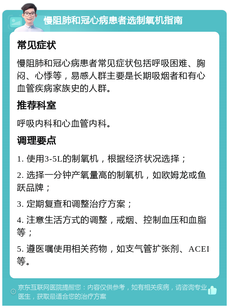 慢阻肺和冠心病患者选制氧机指南 常见症状 慢阻肺和冠心病患者常见症状包括呼吸困难、胸闷、心悸等，易感人群主要是长期吸烟者和有心血管疾病家族史的人群。 推荐科室 呼吸内科和心血管内科。 调理要点 1. 使用3-5L的制氧机，根据经济状况选择； 2. 选择一分钟产氧量高的制氧机，如欧姆龙或鱼跃品牌； 3. 定期复查和调整治疗方案； 4. 注意生活方式的调整，戒烟、控制血压和血脂等； 5. 遵医嘱使用相关药物，如支气管扩张剂、ACEI等。