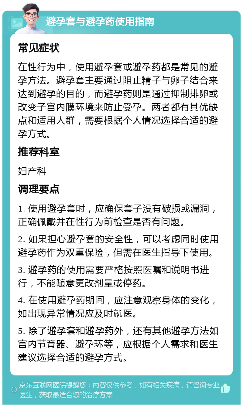 避孕套与避孕药使用指南 常见症状 在性行为中，使用避孕套或避孕药都是常见的避孕方法。避孕套主要通过阻止精子与卵子结合来达到避孕的目的，而避孕药则是通过抑制排卵或改变子宫内膜环境来防止受孕。两者都有其优缺点和适用人群，需要根据个人情况选择合适的避孕方式。 推荐科室 妇产科 调理要点 1. 使用避孕套时，应确保套子没有破损或漏洞，正确佩戴并在性行为前检查是否有问题。 2. 如果担心避孕套的安全性，可以考虑同时使用避孕药作为双重保险，但需在医生指导下使用。 3. 避孕药的使用需要严格按照医嘱和说明书进行，不能随意更改剂量或停药。 4. 在使用避孕药期间，应注意观察身体的变化，如出现异常情况应及时就医。 5. 除了避孕套和避孕药外，还有其他避孕方法如宫内节育器、避孕环等，应根据个人需求和医生建议选择合适的避孕方式。