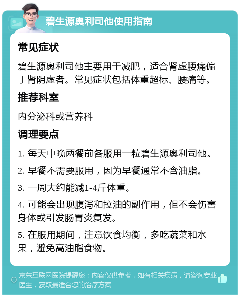 碧生源奥利司他使用指南 常见症状 碧生源奥利司他主要用于减肥，适合肾虚腰痛偏于肾阴虚者。常见症状包括体重超标、腰痛等。 推荐科室 内分泌科或营养科 调理要点 1. 每天中晚两餐前各服用一粒碧生源奥利司他。 2. 早餐不需要服用，因为早餐通常不含油脂。 3. 一周大约能减1-4斤体重。 4. 可能会出现腹泻和拉油的副作用，但不会伤害身体或引发肠胃炎复发。 5. 在服用期间，注意饮食均衡，多吃蔬菜和水果，避免高油脂食物。