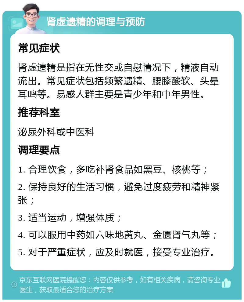 肾虚遗精的调理与预防 常见症状 肾虚遗精是指在无性交或自慰情况下，精液自动流出。常见症状包括频繁遗精、腰膝酸软、头晕耳鸣等。易感人群主要是青少年和中年男性。 推荐科室 泌尿外科或中医科 调理要点 1. 合理饮食，多吃补肾食品如黑豆、核桃等； 2. 保持良好的生活习惯，避免过度疲劳和精神紧张； 3. 适当运动，增强体质； 4. 可以服用中药如六味地黄丸、金匮肾气丸等； 5. 对于严重症状，应及时就医，接受专业治疗。