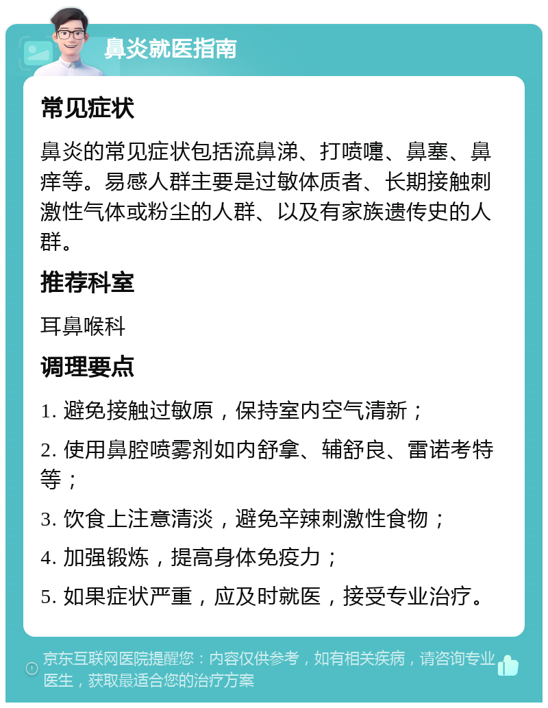 鼻炎就医指南 常见症状 鼻炎的常见症状包括流鼻涕、打喷嚏、鼻塞、鼻痒等。易感人群主要是过敏体质者、长期接触刺激性气体或粉尘的人群、以及有家族遗传史的人群。 推荐科室 耳鼻喉科 调理要点 1. 避免接触过敏原，保持室内空气清新； 2. 使用鼻腔喷雾剂如内舒拿、辅舒良、雷诺考特等； 3. 饮食上注意清淡，避免辛辣刺激性食物； 4. 加强锻炼，提高身体免疫力； 5. 如果症状严重，应及时就医，接受专业治疗。