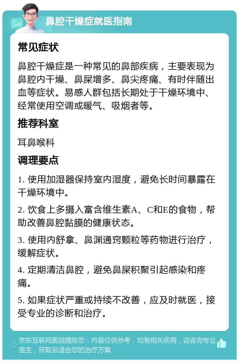 鼻腔干燥症就医指南 常见症状 鼻腔干燥症是一种常见的鼻部疾病，主要表现为鼻腔内干燥、鼻屎增多、鼻尖疼痛、有时伴随出血等症状。易感人群包括长期处于干燥环境中、经常使用空调或暖气、吸烟者等。 推荐科室 耳鼻喉科 调理要点 1. 使用加湿器保持室内湿度，避免长时间暴露在干燥环境中。 2. 饮食上多摄入富含维生素A、C和E的食物，帮助改善鼻腔黏膜的健康状态。 3. 使用内舒拿、鼻渊通窍颗粒等药物进行治疗，缓解症状。 4. 定期清洁鼻腔，避免鼻屎积聚引起感染和疼痛。 5. 如果症状严重或持续不改善，应及时就医，接受专业的诊断和治疗。