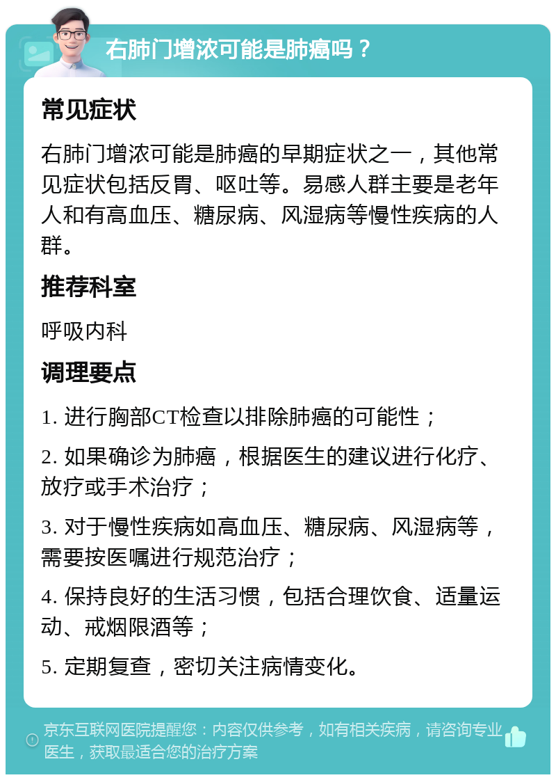 右肺门增浓可能是肺癌吗？ 常见症状 右肺门增浓可能是肺癌的早期症状之一，其他常见症状包括反胃、呕吐等。易感人群主要是老年人和有高血压、糖尿病、风湿病等慢性疾病的人群。 推荐科室 呼吸内科 调理要点 1. 进行胸部CT检查以排除肺癌的可能性； 2. 如果确诊为肺癌，根据医生的建议进行化疗、放疗或手术治疗； 3. 对于慢性疾病如高血压、糖尿病、风湿病等，需要按医嘱进行规范治疗； 4. 保持良好的生活习惯，包括合理饮食、适量运动、戒烟限酒等； 5. 定期复查，密切关注病情变化。