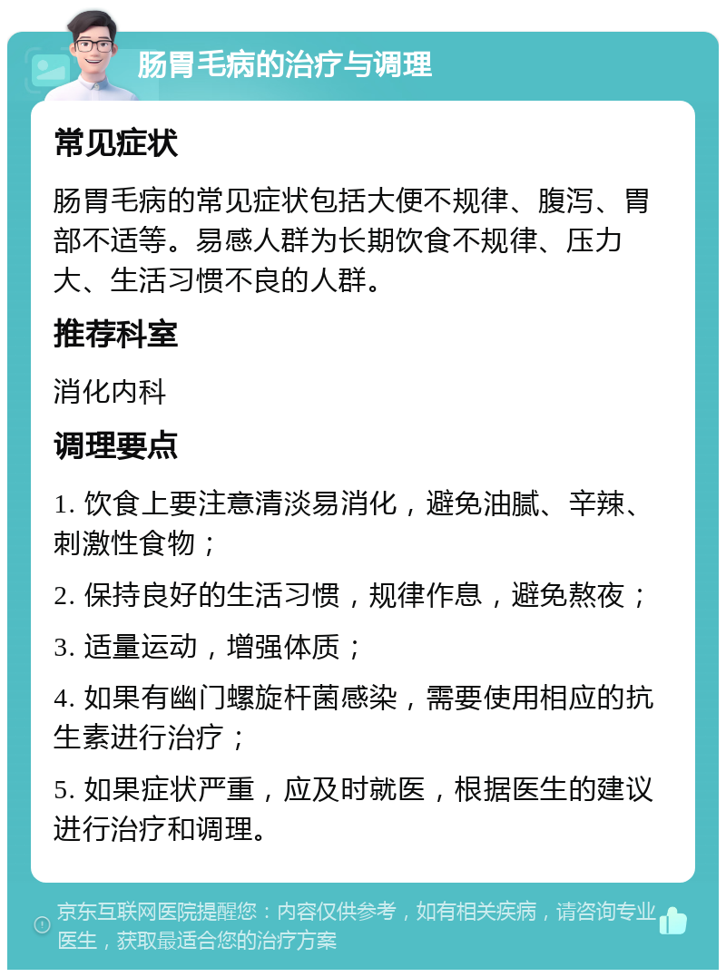 肠胃毛病的治疗与调理 常见症状 肠胃毛病的常见症状包括大便不规律、腹泻、胃部不适等。易感人群为长期饮食不规律、压力大、生活习惯不良的人群。 推荐科室 消化内科 调理要点 1. 饮食上要注意清淡易消化，避免油腻、辛辣、刺激性食物； 2. 保持良好的生活习惯，规律作息，避免熬夜； 3. 适量运动，增强体质； 4. 如果有幽门螺旋杆菌感染，需要使用相应的抗生素进行治疗； 5. 如果症状严重，应及时就医，根据医生的建议进行治疗和调理。