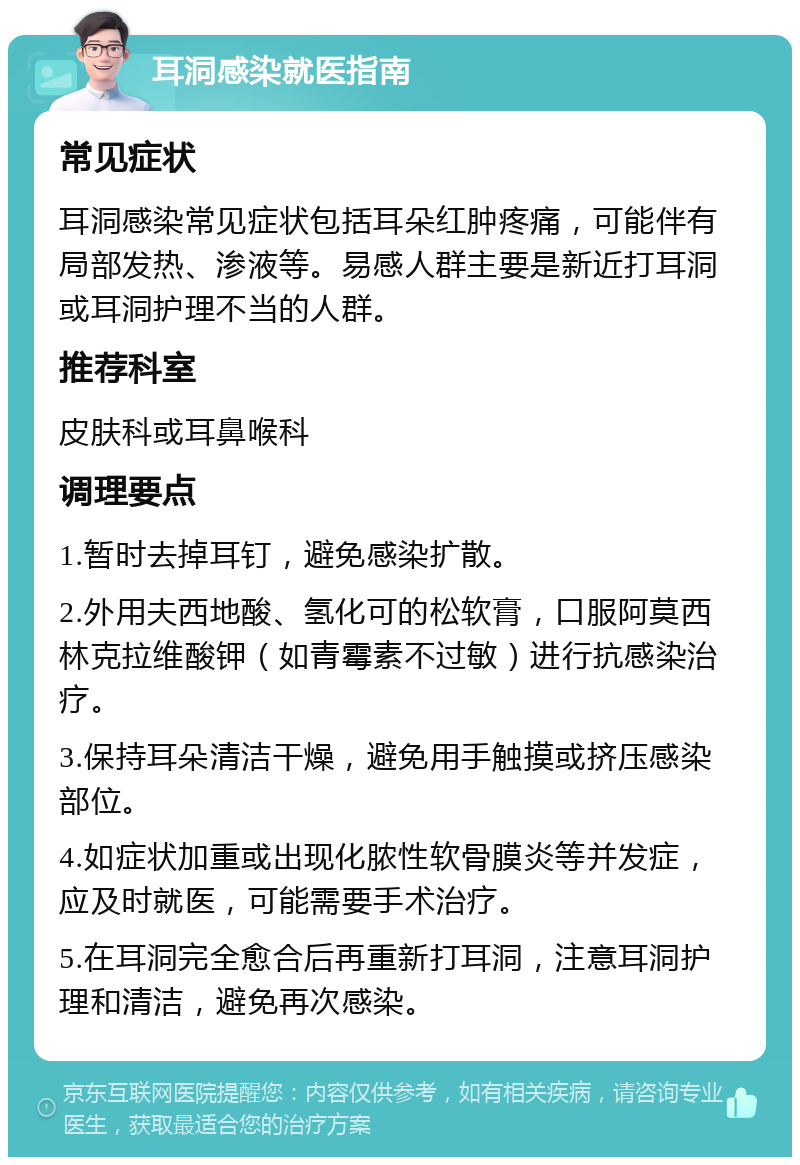 耳洞感染就医指南 常见症状 耳洞感染常见症状包括耳朵红肿疼痛，可能伴有局部发热、渗液等。易感人群主要是新近打耳洞或耳洞护理不当的人群。 推荐科室 皮肤科或耳鼻喉科 调理要点 1.暂时去掉耳钉，避免感染扩散。 2.外用夫西地酸、氢化可的松软膏，口服阿莫西林克拉维酸钾（如青霉素不过敏）进行抗感染治疗。 3.保持耳朵清洁干燥，避免用手触摸或挤压感染部位。 4.如症状加重或出现化脓性软骨膜炎等并发症，应及时就医，可能需要手术治疗。 5.在耳洞完全愈合后再重新打耳洞，注意耳洞护理和清洁，避免再次感染。