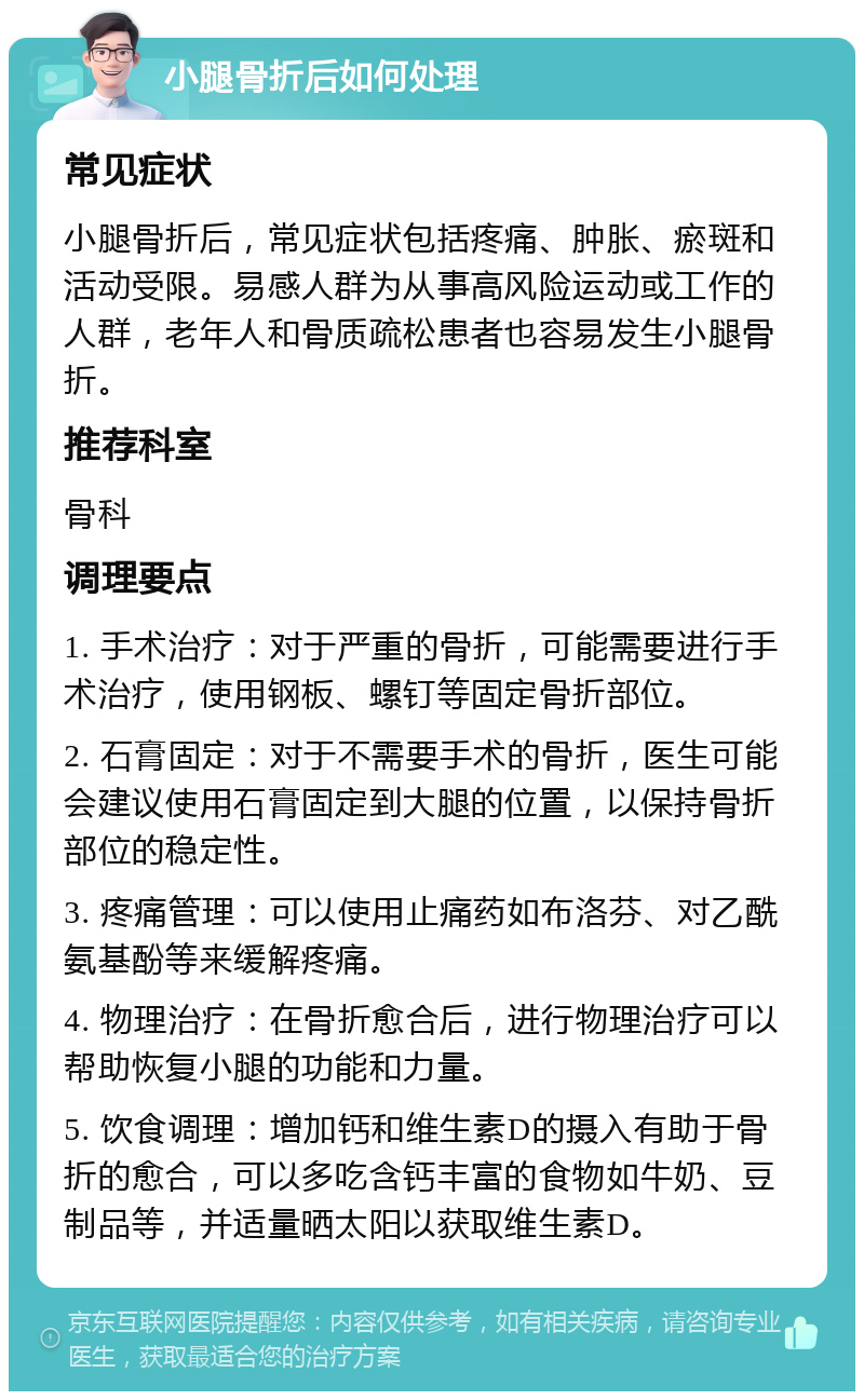 小腿骨折后如何处理 常见症状 小腿骨折后，常见症状包括疼痛、肿胀、瘀斑和活动受限。易感人群为从事高风险运动或工作的人群，老年人和骨质疏松患者也容易发生小腿骨折。 推荐科室 骨科 调理要点 1. 手术治疗：对于严重的骨折，可能需要进行手术治疗，使用钢板、螺钉等固定骨折部位。 2. 石膏固定：对于不需要手术的骨折，医生可能会建议使用石膏固定到大腿的位置，以保持骨折部位的稳定性。 3. 疼痛管理：可以使用止痛药如布洛芬、对乙酰氨基酚等来缓解疼痛。 4. 物理治疗：在骨折愈合后，进行物理治疗可以帮助恢复小腿的功能和力量。 5. 饮食调理：增加钙和维生素D的摄入有助于骨折的愈合，可以多吃含钙丰富的食物如牛奶、豆制品等，并适量晒太阳以获取维生素D。