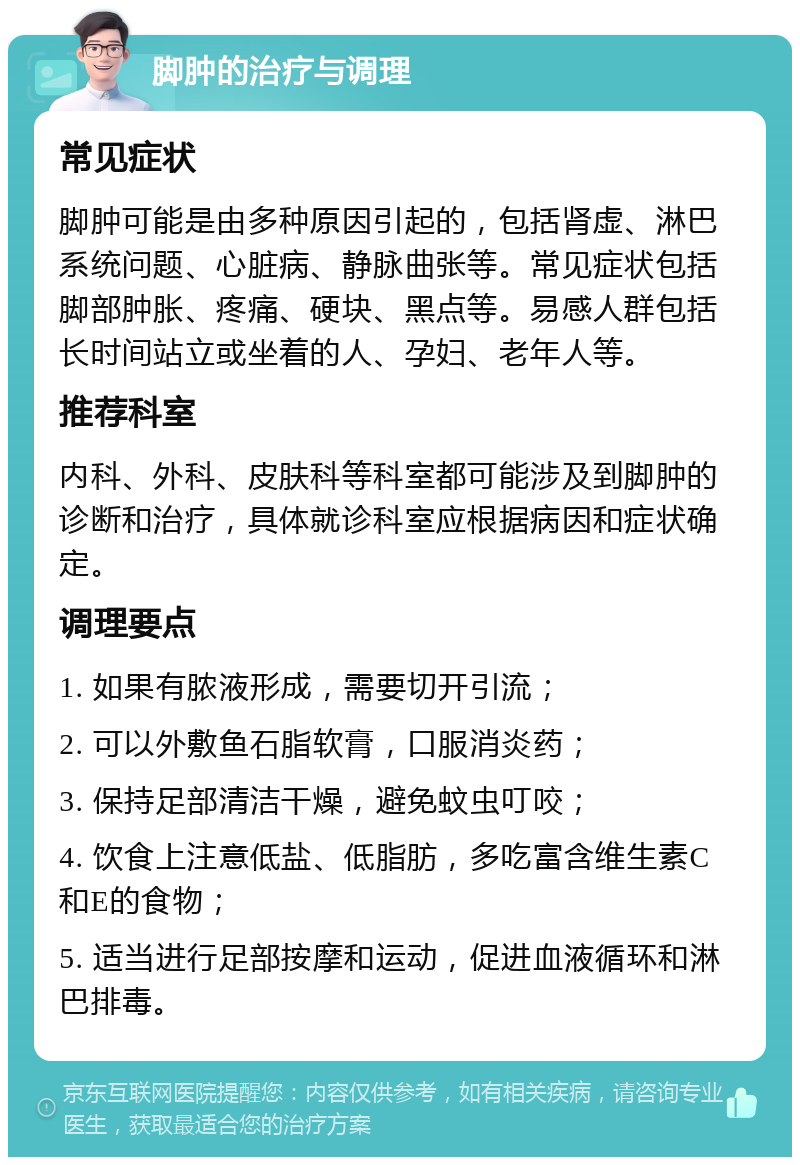 脚肿的治疗与调理 常见症状 脚肿可能是由多种原因引起的，包括肾虚、淋巴系统问题、心脏病、静脉曲张等。常见症状包括脚部肿胀、疼痛、硬块、黑点等。易感人群包括长时间站立或坐着的人、孕妇、老年人等。 推荐科室 内科、外科、皮肤科等科室都可能涉及到脚肿的诊断和治疗，具体就诊科室应根据病因和症状确定。 调理要点 1. 如果有脓液形成，需要切开引流； 2. 可以外敷鱼石脂软膏，口服消炎药； 3. 保持足部清洁干燥，避免蚊虫叮咬； 4. 饮食上注意低盐、低脂肪，多吃富含维生素C和E的食物； 5. 适当进行足部按摩和运动，促进血液循环和淋巴排毒。