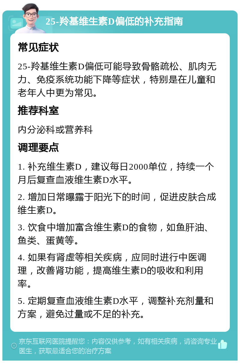 25-羚基维生素D偏低的补充指南 常见症状 25-羚基维生素D偏低可能导致骨骼疏松、肌肉无力、免疫系统功能下降等症状，特别是在儿童和老年人中更为常见。 推荐科室 内分泌科或营养科 调理要点 1. 补充维生素D，建议每日2000单位，持续一个月后复查血液维生素D水平。 2. 增加日常曝露于阳光下的时间，促进皮肤合成维生素D。 3. 饮食中增加富含维生素D的食物，如鱼肝油、鱼类、蛋黄等。 4. 如果有肾虚等相关疾病，应同时进行中医调理，改善肾功能，提高维生素D的吸收和利用率。 5. 定期复查血液维生素D水平，调整补充剂量和方案，避免过量或不足的补充。