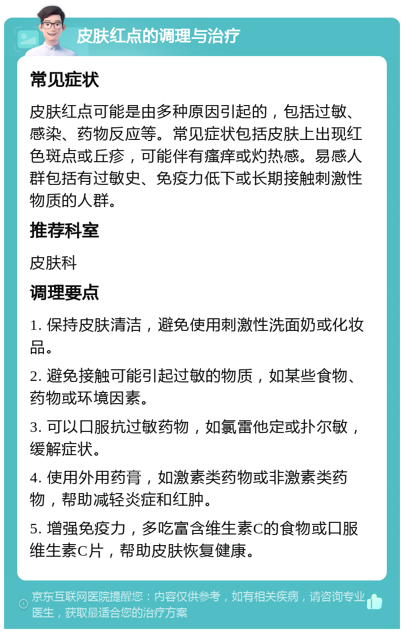 皮肤红点的调理与治疗 常见症状 皮肤红点可能是由多种原因引起的，包括过敏、感染、药物反应等。常见症状包括皮肤上出现红色斑点或丘疹，可能伴有瘙痒或灼热感。易感人群包括有过敏史、免疫力低下或长期接触刺激性物质的人群。 推荐科室 皮肤科 调理要点 1. 保持皮肤清洁，避免使用刺激性洗面奶或化妆品。 2. 避免接触可能引起过敏的物质，如某些食物、药物或环境因素。 3. 可以口服抗过敏药物，如氯雷他定或扑尔敏，缓解症状。 4. 使用外用药膏，如激素类药物或非激素类药物，帮助减轻炎症和红肿。 5. 增强免疫力，多吃富含维生素C的食物或口服维生素C片，帮助皮肤恢复健康。