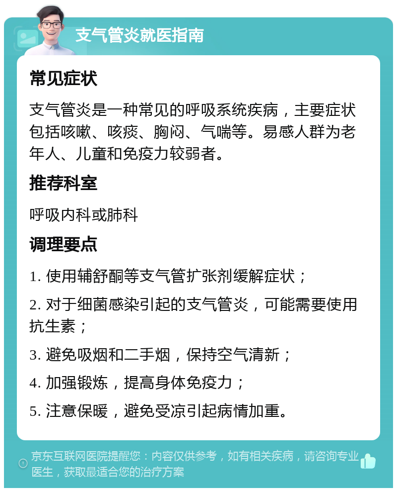 支气管炎就医指南 常见症状 支气管炎是一种常见的呼吸系统疾病，主要症状包括咳嗽、咳痰、胸闷、气喘等。易感人群为老年人、儿童和免疫力较弱者。 推荐科室 呼吸内科或肺科 调理要点 1. 使用辅舒酮等支气管扩张剂缓解症状； 2. 对于细菌感染引起的支气管炎，可能需要使用抗生素； 3. 避免吸烟和二手烟，保持空气清新； 4. 加强锻炼，提高身体免疫力； 5. 注意保暖，避免受凉引起病情加重。