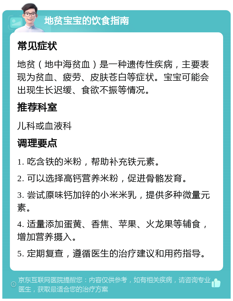 地贫宝宝的饮食指南 常见症状 地贫（地中海贫血）是一种遗传性疾病，主要表现为贫血、疲劳、皮肤苍白等症状。宝宝可能会出现生长迟缓、食欲不振等情况。 推荐科室 儿科或血液科 调理要点 1. 吃含铁的米粉，帮助补充铁元素。 2. 可以选择高钙营养米粉，促进骨骼发育。 3. 尝试厡味钙加锌的小米米乳，提供多种微量元素。 4. 适量添加蛋黄、香焦、苹果、火龙果等辅食，增加营养摄入。 5. 定期复查，遵循医生的治疗建议和用药指导。