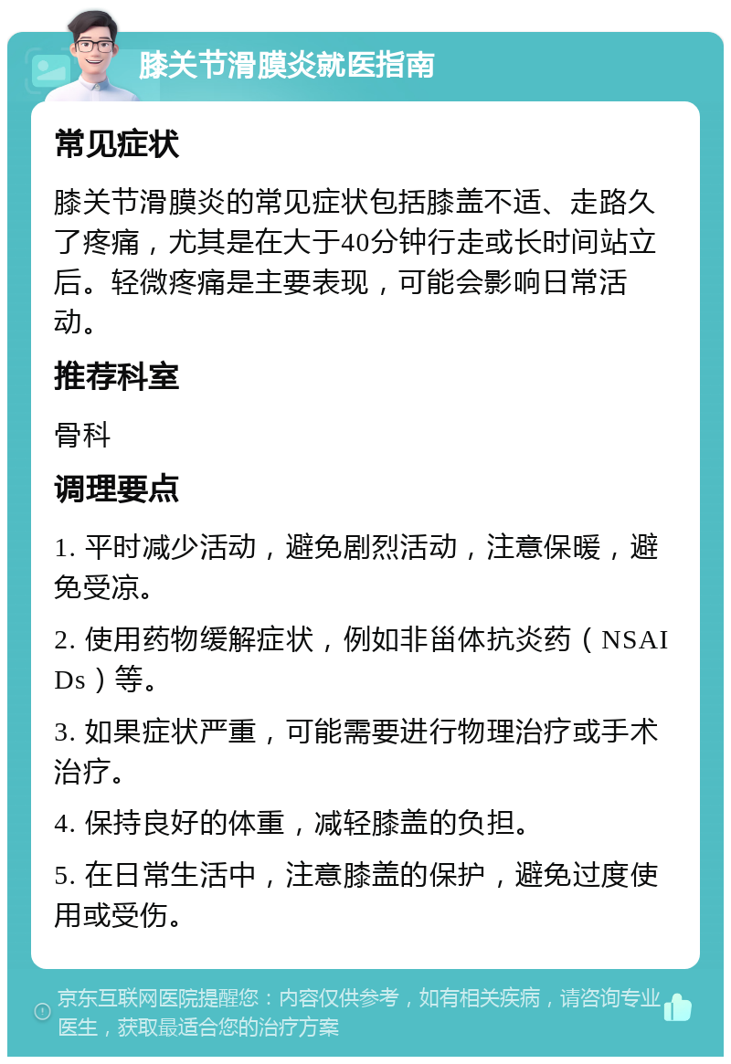 膝关节滑膜炎就医指南 常见症状 膝关节滑膜炎的常见症状包括膝盖不适、走路久了疼痛，尤其是在大于40分钟行走或长时间站立后。轻微疼痛是主要表现，可能会影响日常活动。 推荐科室 骨科 调理要点 1. 平时减少活动，避免剧烈活动，注意保暖，避免受凉。 2. 使用药物缓解症状，例如非甾体抗炎药（NSAIDs）等。 3. 如果症状严重，可能需要进行物理治疗或手术治疗。 4. 保持良好的体重，减轻膝盖的负担。 5. 在日常生活中，注意膝盖的保护，避免过度使用或受伤。