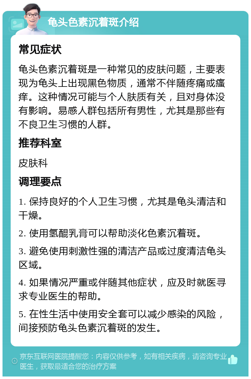 龟头色素沉着斑介绍 常见症状 龟头色素沉着斑是一种常见的皮肤问题，主要表现为龟头上出现黑色物质，通常不伴随疼痛或瘙痒。这种情况可能与个人肤质有关，且对身体没有影响。易感人群包括所有男性，尤其是那些有不良卫生习惯的人群。 推荐科室 皮肤科 调理要点 1. 保持良好的个人卫生习惯，尤其是龟头清洁和干燥。 2. 使用氢醌乳膏可以帮助淡化色素沉着斑。 3. 避免使用刺激性强的清洁产品或过度清洁龟头区域。 4. 如果情况严重或伴随其他症状，应及时就医寻求专业医生的帮助。 5. 在性生活中使用安全套可以减少感染的风险，间接预防龟头色素沉着斑的发生。