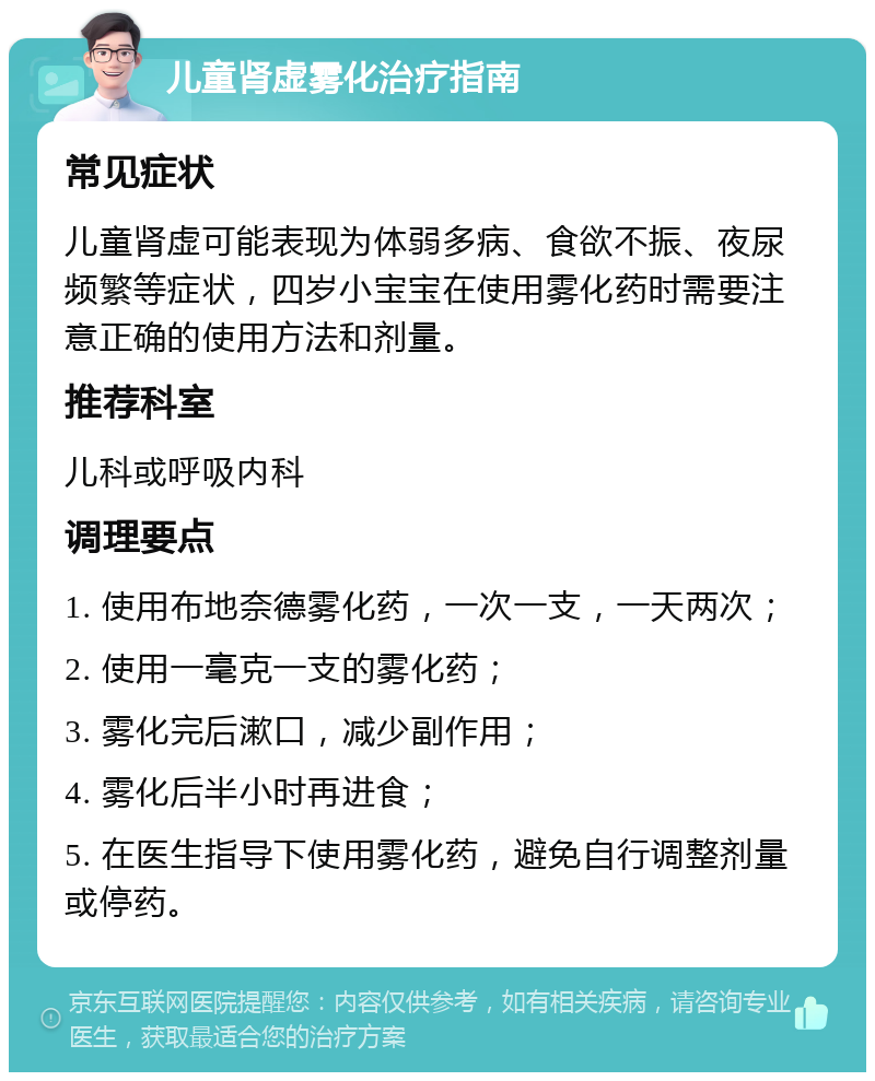 儿童肾虚雾化治疗指南 常见症状 儿童肾虚可能表现为体弱多病、食欲不振、夜尿频繁等症状，四岁小宝宝在使用雾化药时需要注意正确的使用方法和剂量。 推荐科室 儿科或呼吸内科 调理要点 1. 使用布地奈德雾化药，一次一支，一天两次； 2. 使用一毫克一支的雾化药； 3. 雾化完后漱口，减少副作用； 4. 雾化后半小时再进食； 5. 在医生指导下使用雾化药，避免自行调整剂量或停药。