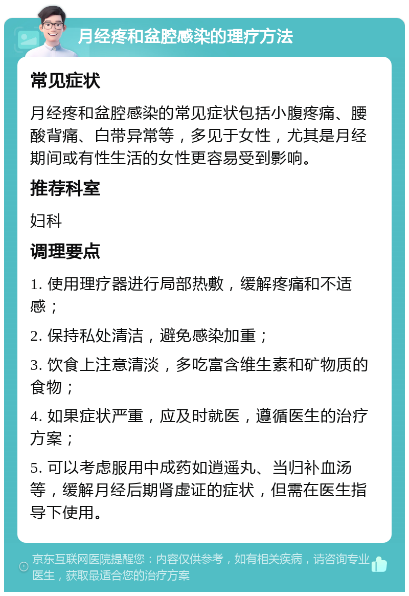 月经疼和盆腔感染的理疗方法 常见症状 月经疼和盆腔感染的常见症状包括小腹疼痛、腰酸背痛、白带异常等，多见于女性，尤其是月经期间或有性生活的女性更容易受到影响。 推荐科室 妇科 调理要点 1. 使用理疗器进行局部热敷，缓解疼痛和不适感； 2. 保持私处清洁，避免感染加重； 3. 饮食上注意清淡，多吃富含维生素和矿物质的食物； 4. 如果症状严重，应及时就医，遵循医生的治疗方案； 5. 可以考虑服用中成药如逍遥丸、当归补血汤等，缓解月经后期肾虚证的症状，但需在医生指导下使用。