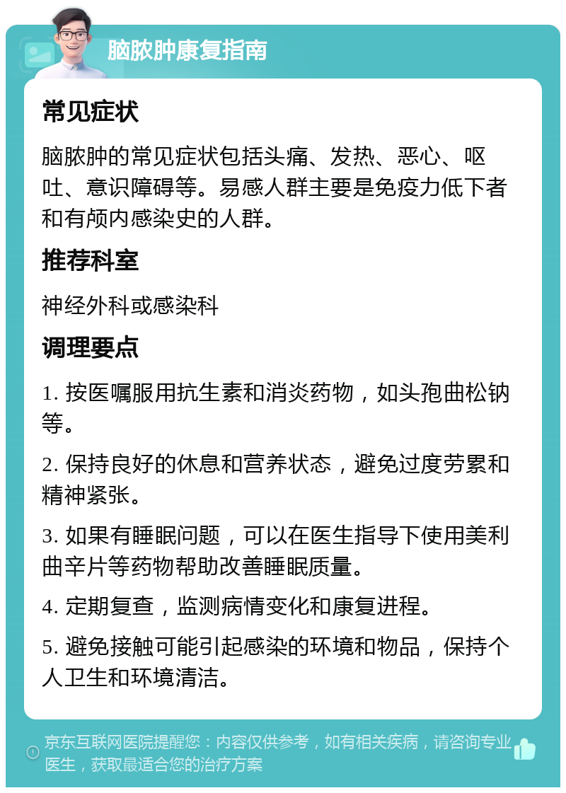 脑脓肿康复指南 常见症状 脑脓肿的常见症状包括头痛、发热、恶心、呕吐、意识障碍等。易感人群主要是免疫力低下者和有颅内感染史的人群。 推荐科室 神经外科或感染科 调理要点 1. 按医嘱服用抗生素和消炎药物，如头孢曲松钠等。 2. 保持良好的休息和营养状态，避免过度劳累和精神紧张。 3. 如果有睡眠问题，可以在医生指导下使用美利曲辛片等药物帮助改善睡眠质量。 4. 定期复查，监测病情变化和康复进程。 5. 避免接触可能引起感染的环境和物品，保持个人卫生和环境清洁。