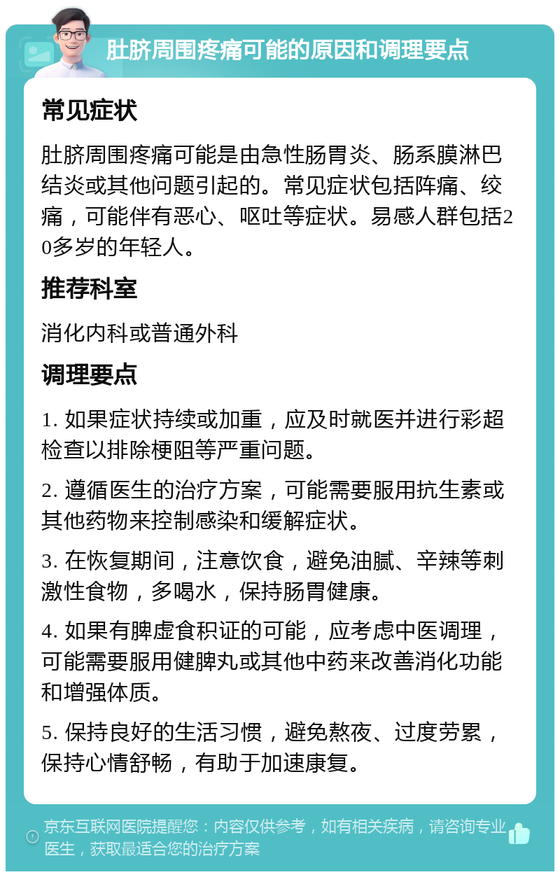 肚脐周围疼痛可能的原因和调理要点 常见症状 肚脐周围疼痛可能是由急性肠胃炎、肠系膜淋巴结炎或其他问题引起的。常见症状包括阵痛、绞痛，可能伴有恶心、呕吐等症状。易感人群包括20多岁的年轻人。 推荐科室 消化内科或普通外科 调理要点 1. 如果症状持续或加重，应及时就医并进行彩超检查以排除梗阻等严重问题。 2. 遵循医生的治疗方案，可能需要服用抗生素或其他药物来控制感染和缓解症状。 3. 在恢复期间，注意饮食，避免油腻、辛辣等刺激性食物，多喝水，保持肠胃健康。 4. 如果有脾虚食积证的可能，应考虑中医调理，可能需要服用健脾丸或其他中药来改善消化功能和增强体质。 5. 保持良好的生活习惯，避免熬夜、过度劳累，保持心情舒畅，有助于加速康复。