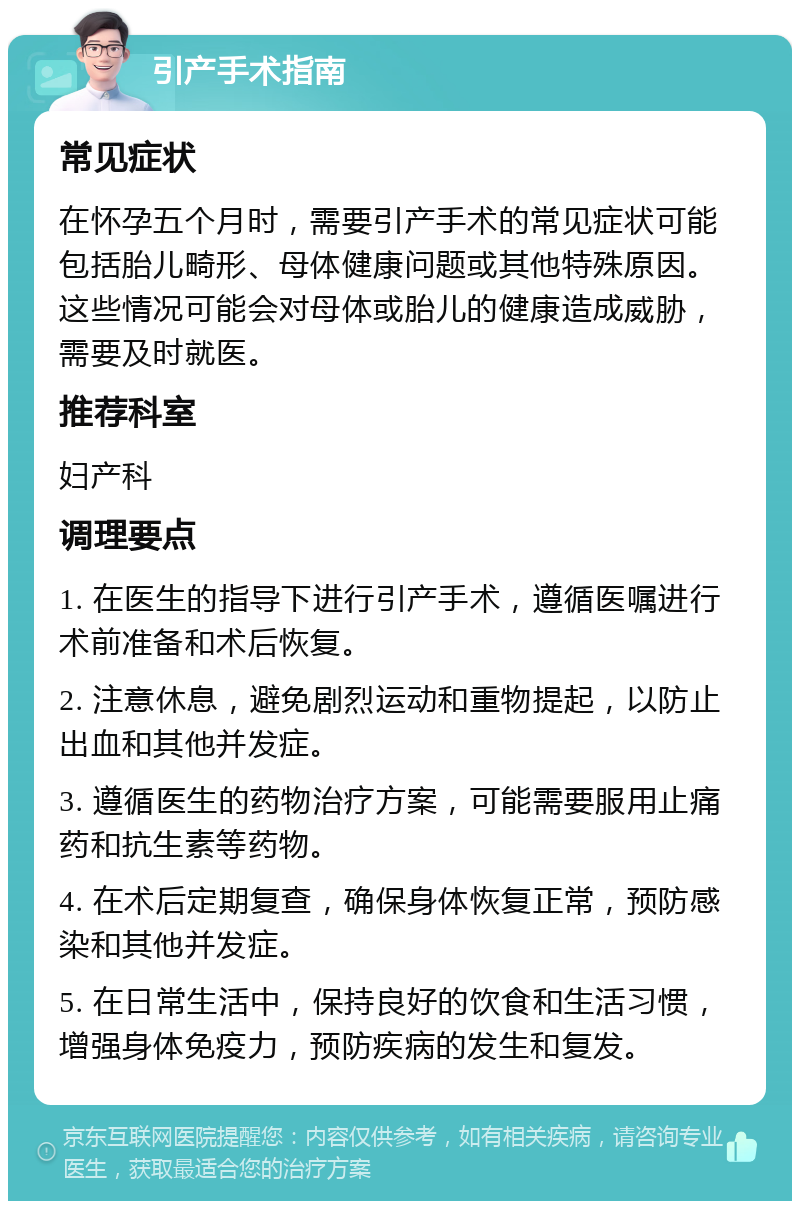 引产手术指南 常见症状 在怀孕五个月时，需要引产手术的常见症状可能包括胎儿畸形、母体健康问题或其他特殊原因。这些情况可能会对母体或胎儿的健康造成威胁，需要及时就医。 推荐科室 妇产科 调理要点 1. 在医生的指导下进行引产手术，遵循医嘱进行术前准备和术后恢复。 2. 注意休息，避免剧烈运动和重物提起，以防止出血和其他并发症。 3. 遵循医生的药物治疗方案，可能需要服用止痛药和抗生素等药物。 4. 在术后定期复查，确保身体恢复正常，预防感染和其他并发症。 5. 在日常生活中，保持良好的饮食和生活习惯，增强身体免疫力，预防疾病的发生和复发。