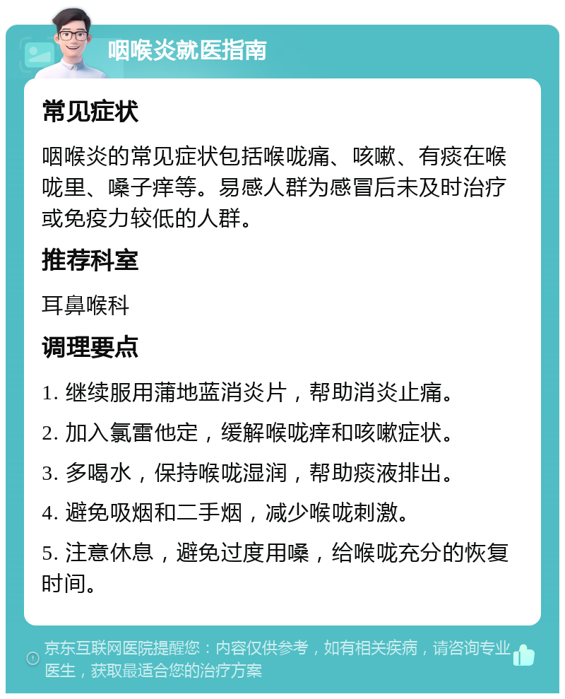 咽喉炎就医指南 常见症状 咽喉炎的常见症状包括喉咙痛、咳嗽、有痰在喉咙里、嗓子痒等。易感人群为感冒后未及时治疗或免疫力较低的人群。 推荐科室 耳鼻喉科 调理要点 1. 继续服用蒲地蓝消炎片，帮助消炎止痛。 2. 加入氯雷他定，缓解喉咙痒和咳嗽症状。 3. 多喝水，保持喉咙湿润，帮助痰液排出。 4. 避免吸烟和二手烟，减少喉咙刺激。 5. 注意休息，避免过度用嗓，给喉咙充分的恢复时间。