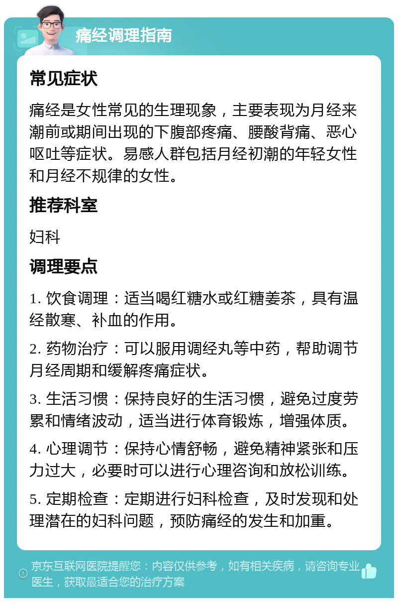 痛经调理指南 常见症状 痛经是女性常见的生理现象，主要表现为月经来潮前或期间出现的下腹部疼痛、腰酸背痛、恶心呕吐等症状。易感人群包括月经初潮的年轻女性和月经不规律的女性。 推荐科室 妇科 调理要点 1. 饮食调理：适当喝红糖水或红糖姜茶，具有温经散寒、补血的作用。 2. 药物治疗：可以服用调经丸等中药，帮助调节月经周期和缓解疼痛症状。 3. 生活习惯：保持良好的生活习惯，避免过度劳累和情绪波动，适当进行体育锻炼，增强体质。 4. 心理调节：保持心情舒畅，避免精神紧张和压力过大，必要时可以进行心理咨询和放松训练。 5. 定期检查：定期进行妇科检查，及时发现和处理潜在的妇科问题，预防痛经的发生和加重。