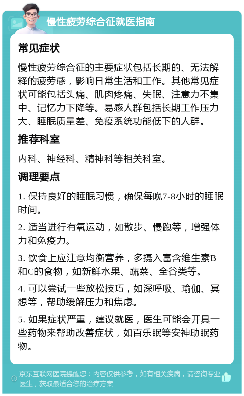 慢性疲劳综合征就医指南 常见症状 慢性疲劳综合征的主要症状包括长期的、无法解释的疲劳感，影响日常生活和工作。其他常见症状可能包括头痛、肌肉疼痛、失眠、注意力不集中、记忆力下降等。易感人群包括长期工作压力大、睡眠质量差、免疫系统功能低下的人群。 推荐科室 内科、神经科、精神科等相关科室。 调理要点 1. 保持良好的睡眠习惯，确保每晚7-8小时的睡眠时间。 2. 适当进行有氧运动，如散步、慢跑等，增强体力和免疫力。 3. 饮食上应注意均衡营养，多摄入富含维生素B和C的食物，如新鲜水果、蔬菜、全谷类等。 4. 可以尝试一些放松技巧，如深呼吸、瑜伽、冥想等，帮助缓解压力和焦虑。 5. 如果症状严重，建议就医，医生可能会开具一些药物来帮助改善症状，如百乐眠等安神助眠药物。