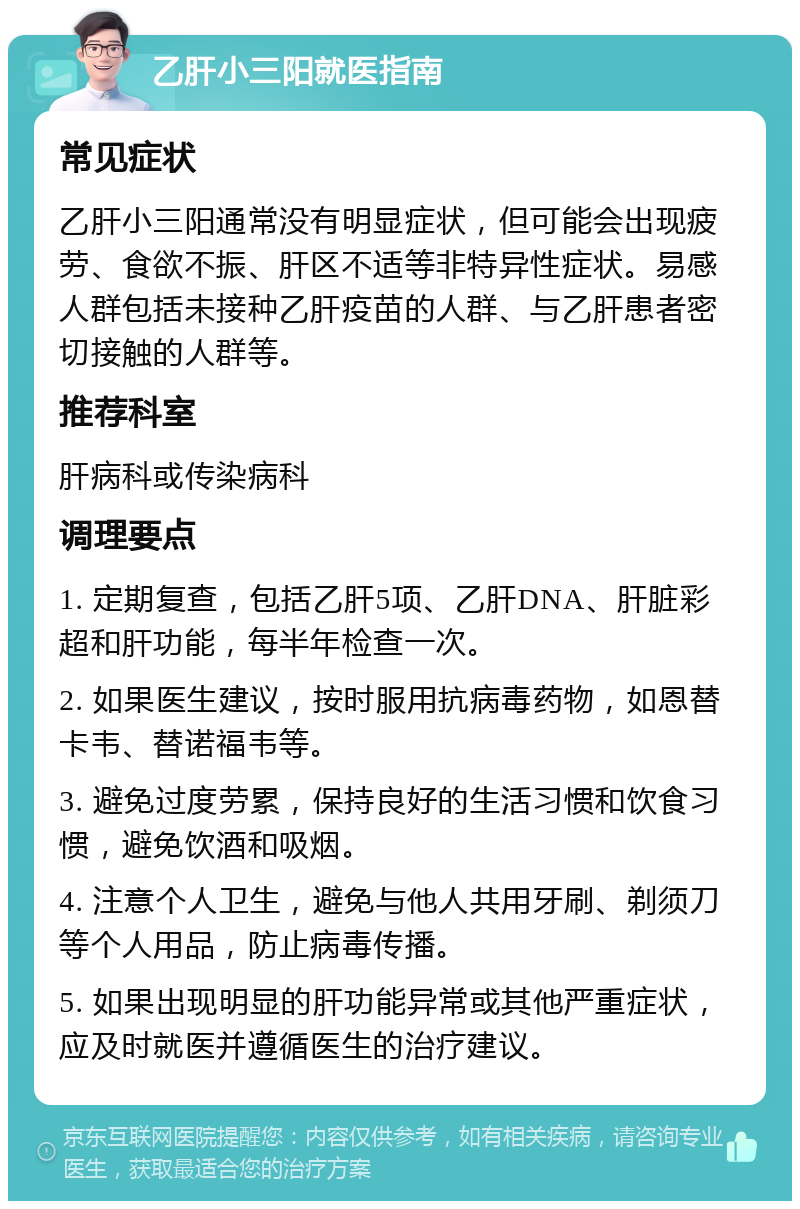 乙肝小三阳就医指南 常见症状 乙肝小三阳通常没有明显症状，但可能会出现疲劳、食欲不振、肝区不适等非特异性症状。易感人群包括未接种乙肝疫苗的人群、与乙肝患者密切接触的人群等。 推荐科室 肝病科或传染病科 调理要点 1. 定期复查，包括乙肝5项、乙肝DNA、肝脏彩超和肝功能，每半年检查一次。 2. 如果医生建议，按时服用抗病毒药物，如恩替卡韦、替诺福韦等。 3. 避免过度劳累，保持良好的生活习惯和饮食习惯，避免饮酒和吸烟。 4. 注意个人卫生，避免与他人共用牙刷、剃须刀等个人用品，防止病毒传播。 5. 如果出现明显的肝功能异常或其他严重症状，应及时就医并遵循医生的治疗建议。