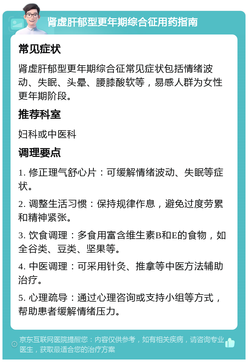 肾虚肝郁型更年期综合征用药指南 常见症状 肾虚肝郁型更年期综合征常见症状包括情绪波动、失眠、头晕、腰膝酸软等，易感人群为女性更年期阶段。 推荐科室 妇科或中医科 调理要点 1. 修正理气舒心片：可缓解情绪波动、失眠等症状。 2. 调整生活习惯：保持规律作息，避免过度劳累和精神紧张。 3. 饮食调理：多食用富含维生素B和E的食物，如全谷类、豆类、坚果等。 4. 中医调理：可采用针灸、推拿等中医方法辅助治疗。 5. 心理疏导：通过心理咨询或支持小组等方式，帮助患者缓解情绪压力。