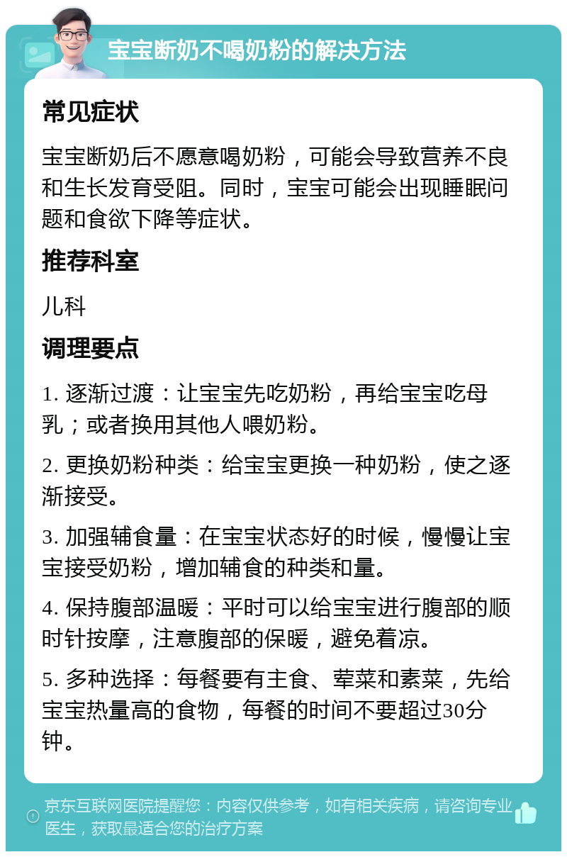 宝宝断奶不喝奶粉的解决方法 常见症状 宝宝断奶后不愿意喝奶粉，可能会导致营养不良和生长发育受阻。同时，宝宝可能会出现睡眠问题和食欲下降等症状。 推荐科室 儿科 调理要点 1. 逐渐过渡：让宝宝先吃奶粉，再给宝宝吃母乳；或者换用其他人喂奶粉。 2. 更换奶粉种类：给宝宝更换一种奶粉，使之逐渐接受。 3. 加强辅食量：在宝宝状态好的时候，慢慢让宝宝接受奶粉，增加辅食的种类和量。 4. 保持腹部温暖：平时可以给宝宝进行腹部的顺时针按摩，注意腹部的保暖，避免着凉。 5. 多种选择：每餐要有主食、荤菜和素菜，先给宝宝热量高的食物，每餐的时间不要超过30分钟。