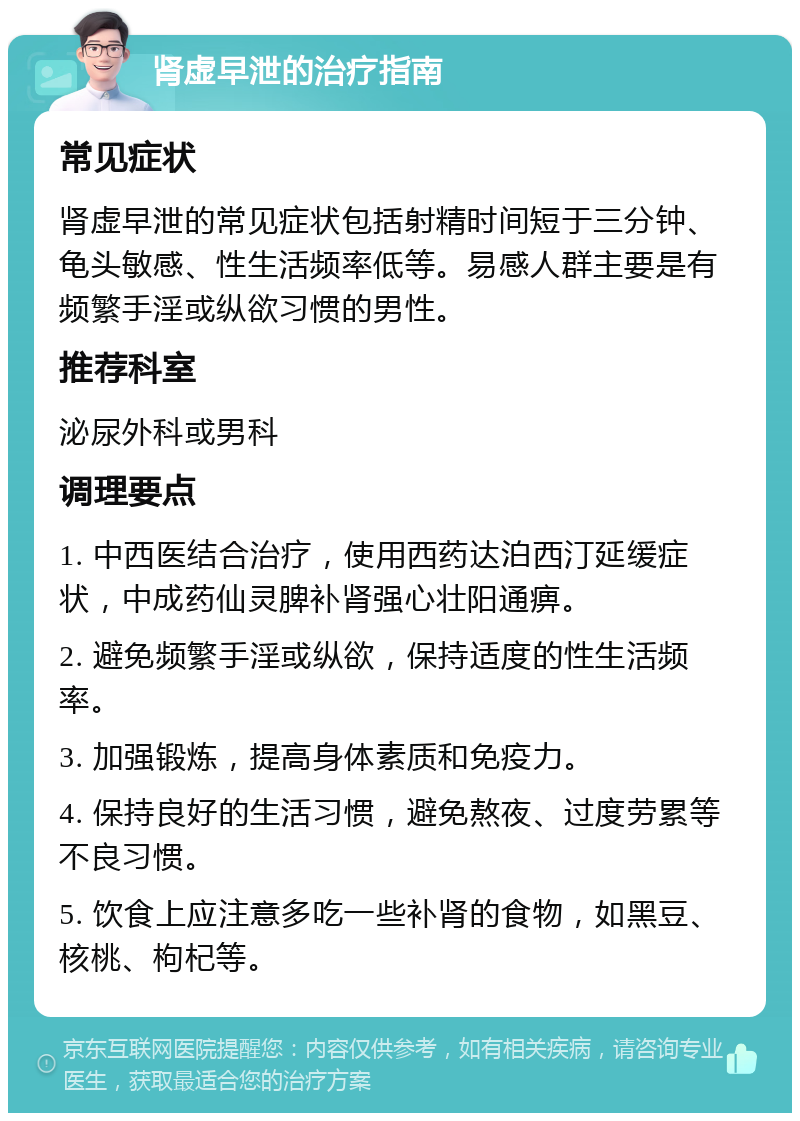 肾虚早泄的治疗指南 常见症状 肾虚早泄的常见症状包括射精时间短于三分钟、龟头敏感、性生活频率低等。易感人群主要是有频繁手淫或纵欲习惯的男性。 推荐科室 泌尿外科或男科 调理要点 1. 中西医结合治疗，使用西药达泊西汀延缓症状，中成药仙灵脾补肾强心壮阳通痹。 2. 避免频繁手淫或纵欲，保持适度的性生活频率。 3. 加强锻炼，提高身体素质和免疫力。 4. 保持良好的生活习惯，避免熬夜、过度劳累等不良习惯。 5. 饮食上应注意多吃一些补肾的食物，如黑豆、核桃、枸杞等。