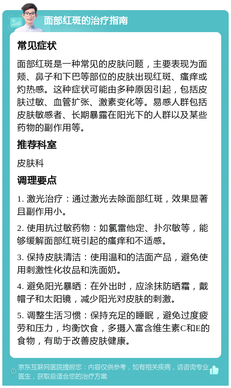 面部红斑的治疗指南 常见症状 面部红斑是一种常见的皮肤问题，主要表现为面颊、鼻子和下巴等部位的皮肤出现红斑、瘙痒或灼热感。这种症状可能由多种原因引起，包括皮肤过敏、血管扩张、激素变化等。易感人群包括皮肤敏感者、长期暴露在阳光下的人群以及某些药物的副作用等。 推荐科室 皮肤科 调理要点 1. 激光治疗：通过激光去除面部红斑，效果显著且副作用小。 2. 使用抗过敏药物：如氯雷他定、扑尔敏等，能够缓解面部红斑引起的瘙痒和不适感。 3. 保持皮肤清洁：使用温和的洁面产品，避免使用刺激性化妆品和洗面奶。 4. 避免阳光暴晒：在外出时，应涂抹防晒霜，戴帽子和太阳镜，减少阳光对皮肤的刺激。 5. 调整生活习惯：保持充足的睡眠，避免过度疲劳和压力，均衡饮食，多摄入富含维生素C和E的食物，有助于改善皮肤健康。