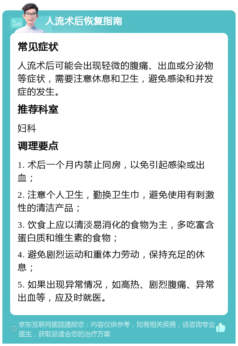 人流术后恢复指南 常见症状 人流术后可能会出现轻微的腹痛、出血或分泌物等症状，需要注意休息和卫生，避免感染和并发症的发生。 推荐科室 妇科 调理要点 1. 术后一个月内禁止同房，以免引起感染或出血； 2. 注意个人卫生，勤换卫生巾，避免使用有刺激性的清洁产品； 3. 饮食上应以清淡易消化的食物为主，多吃富含蛋白质和维生素的食物； 4. 避免剧烈运动和重体力劳动，保持充足的休息； 5. 如果出现异常情况，如高热、剧烈腹痛、异常出血等，应及时就医。