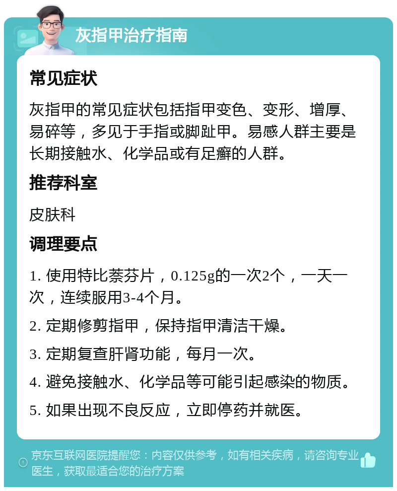 灰指甲治疗指南 常见症状 灰指甲的常见症状包括指甲变色、变形、增厚、易碎等，多见于手指或脚趾甲。易感人群主要是长期接触水、化学品或有足癣的人群。 推荐科室 皮肤科 调理要点 1. 使用特比萘芬片，0.125g的一次2个，一天一次，连续服用3-4个月。 2. 定期修剪指甲，保持指甲清洁干燥。 3. 定期复查肝肾功能，每月一次。 4. 避免接触水、化学品等可能引起感染的物质。 5. 如果出现不良反应，立即停药并就医。