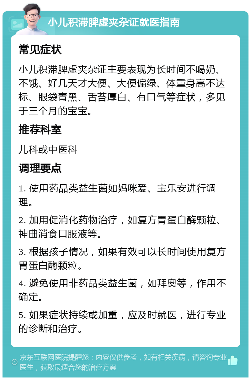 小儿积滞脾虚夹杂证就医指南 常见症状 小儿积滞脾虚夹杂证主要表现为长时间不喝奶、不饿、好几天才大便、大便偏绿、体重身高不达标、眼袋青黑、舌苔厚白、有口气等症状，多见于三个月的宝宝。 推荐科室 儿科或中医科 调理要点 1. 使用药品类益生菌如妈咪爱、宝乐安进行调理。 2. 加用促消化药物治疗，如复方胃蛋白酶颗粒、神曲消食口服液等。 3. 根据孩子情况，如果有效可以长时间使用复方胃蛋白酶颗粒。 4. 避免使用非药品类益生菌，如拜奥等，作用不确定。 5. 如果症状持续或加重，应及时就医，进行专业的诊断和治疗。